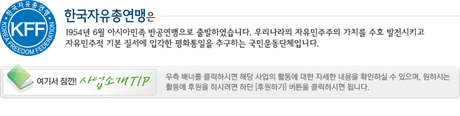 한국자유총연맹은 1954년 6월 15일 아시아민족 반공연맹으로 출발하여 이 땅의 자유 민주주의 수호와 선진한국 건설을 위해 앞장 서 온 대한민국 유일의 이념운동단체입니다. 여기서잠깐! 사업소개 TIP 우측배너를 클릭하시면 해당 사업의 활동에 대한 자세한 내용을 확인하실 수 있으며, 원하시는 활동에 후원을 하시려면 하단 [후원하기] 버튼을 클릭하시면 됩니다.